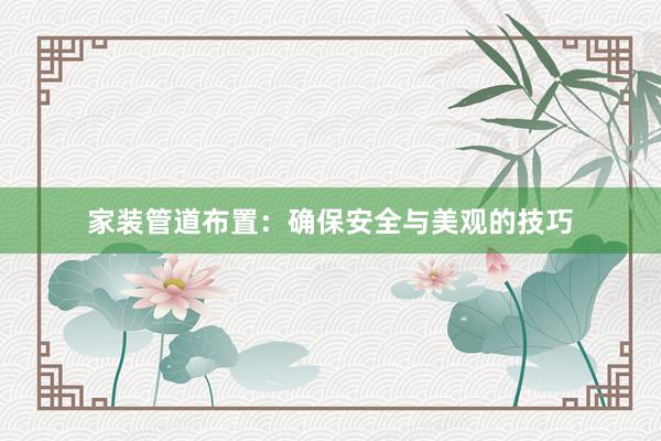 家装管道布置：确保安全与美观的技巧